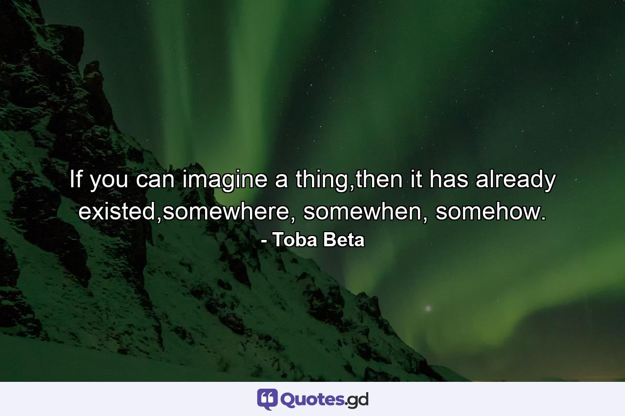 If you can imagine a thing,then it has already existed,somewhere, somewhen, somehow. - Quote by Toba Beta