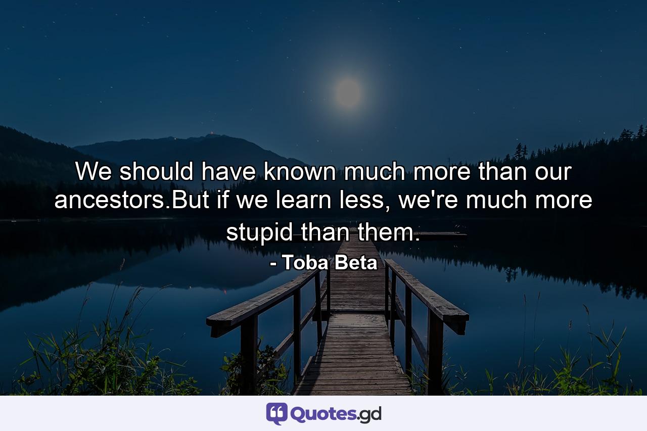 We should have known much more than our ancestors.But if we learn less, we're much more stupid than them. - Quote by Toba Beta