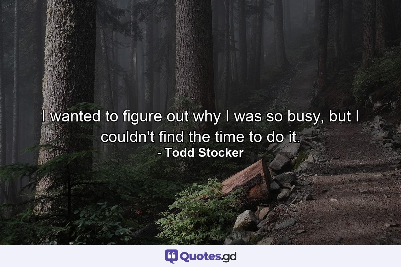 I wanted to figure out why I was so busy, but I couldn't find the time to do it. - Quote by Todd Stocker