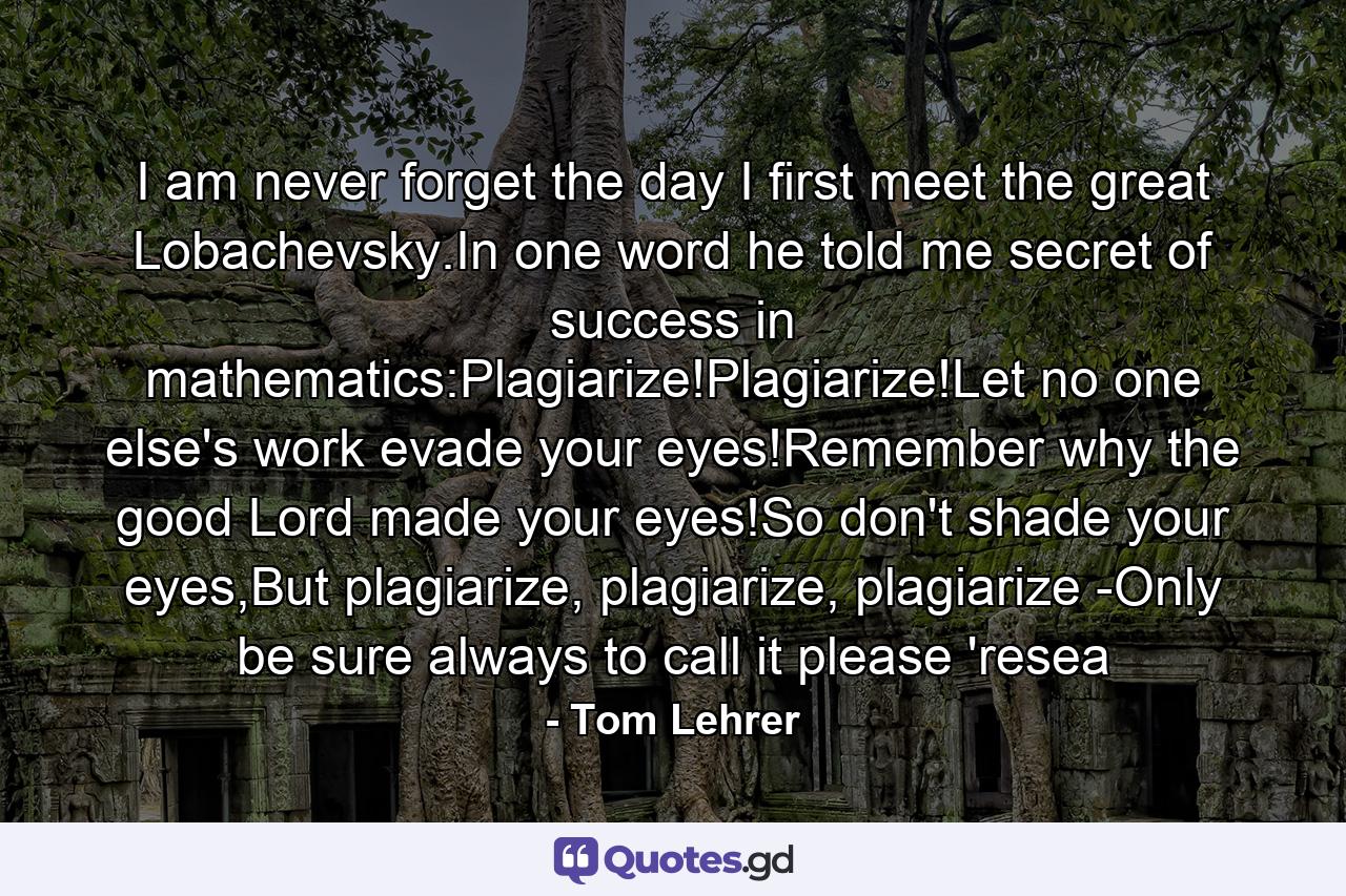 I am never forget the day I first meet the great Lobachevsky.In one word he told me secret of success in mathematics:Plagiarize!Plagiarize!Let no one else's work evade your eyes!Remember why the good Lord made your eyes!So don't shade your eyes,But plagiarize, plagiarize, plagiarize -Only be sure always to call it please 'resea - Quote by Tom Lehrer