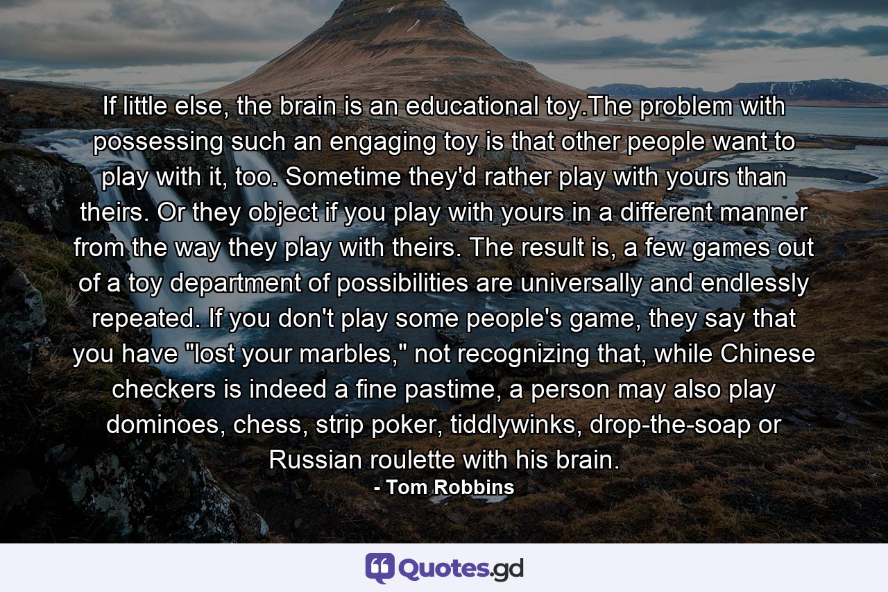 If little else, the brain is an educational toy.The problem with possessing such an engaging toy is that other people want to play with it, too. Sometime they'd rather play with yours than theirs. Or they object if you play with yours in a different manner from the way they play with theirs. The result is, a few games out of a toy department of possibilities are universally and endlessly repeated. If you don't play some people's game, they say that you have 