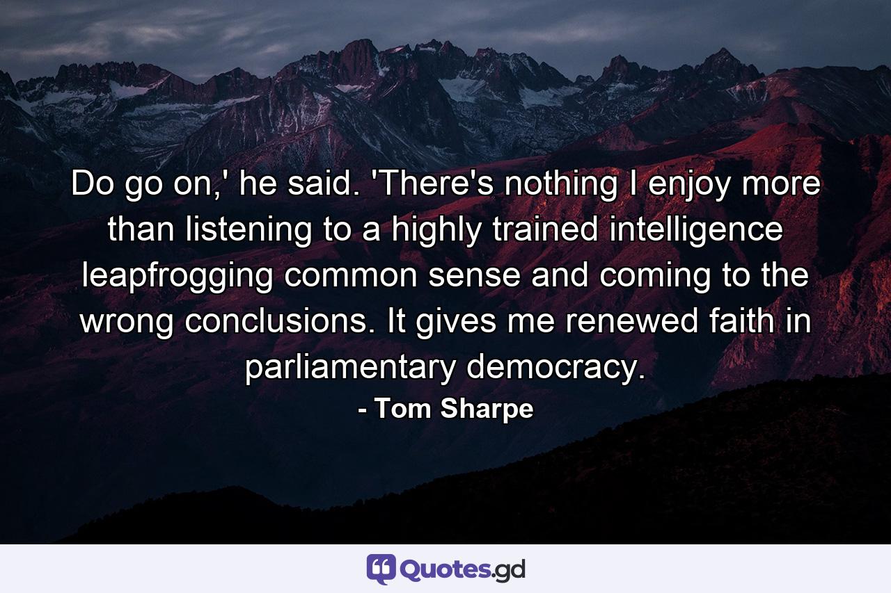 Do go on,' he said. 'There's nothing I enjoy more than listening to a highly trained intelligence leapfrogging common sense and coming to the wrong conclusions. It gives me renewed faith in parliamentary democracy. - Quote by Tom Sharpe