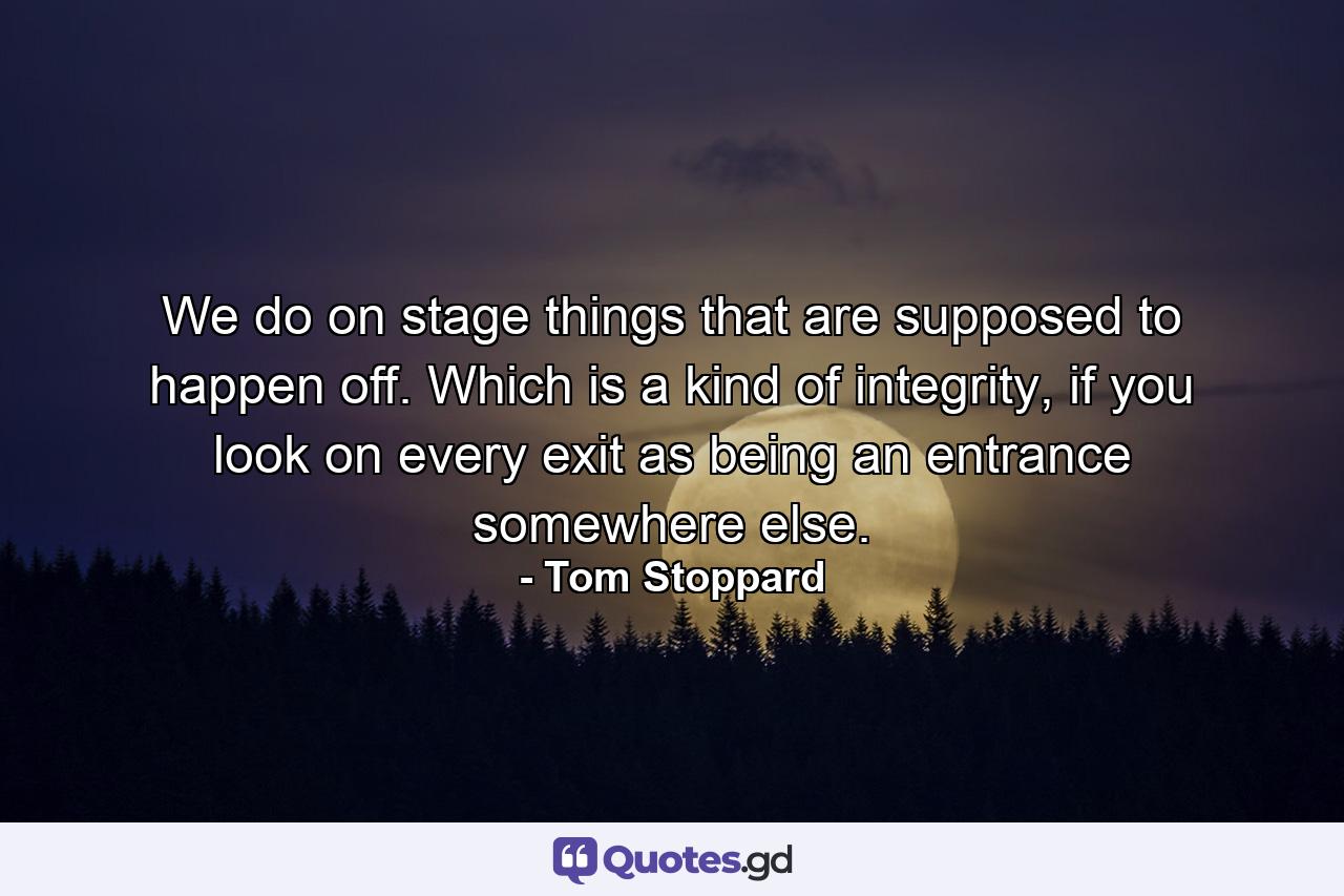 We do on stage things that are supposed to happen off. Which is a kind of integrity, if you look on every exit as being an entrance somewhere else. - Quote by Tom Stoppard