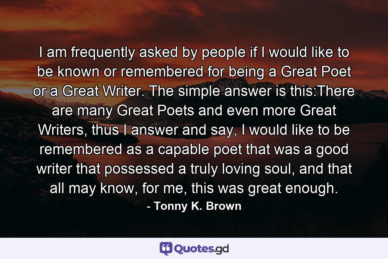 I am frequently asked by people if I would like to be known or remembered for being a Great Poet or a Great Writer. The simple answer is this:There are many Great Poets and even more Great Writers, thus I answer and say, I would like to be remembered as a capable poet that was a good writer that possessed a truly loving soul, and that all may know, for me, this was great enough. - Quote by Tonny K. Brown