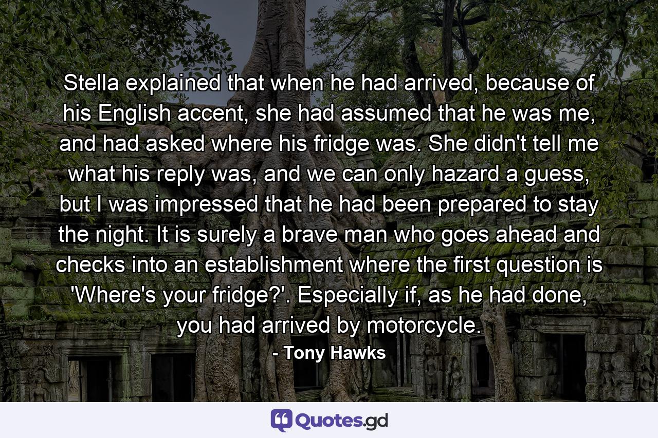 Stella explained that when he had arrived, because of his English accent, she had assumed that he was me, and had asked where his fridge was. She didn't tell me what his reply was, and we can only hazard a guess, but I was impressed that he had been prepared to stay the night. It is surely a brave man who goes ahead and checks into an establishment where the first question is 'Where's your fridge?'. Especially if, as he had done, you had arrived by motorcycle. - Quote by Tony Hawks