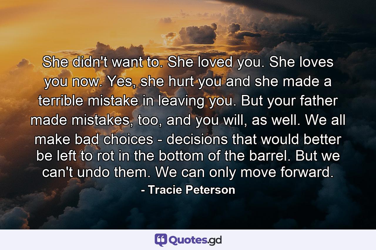 She didn't want to. She loved you. She loves you now. Yes, she hurt you and she made a terrible mistake in leaving you. But your father made mistakes, too, and you will, as well. We all make bad choices - decisions that would better be left to rot in the bottom of the barrel. But we can't undo them. We can only move forward. - Quote by Tracie Peterson