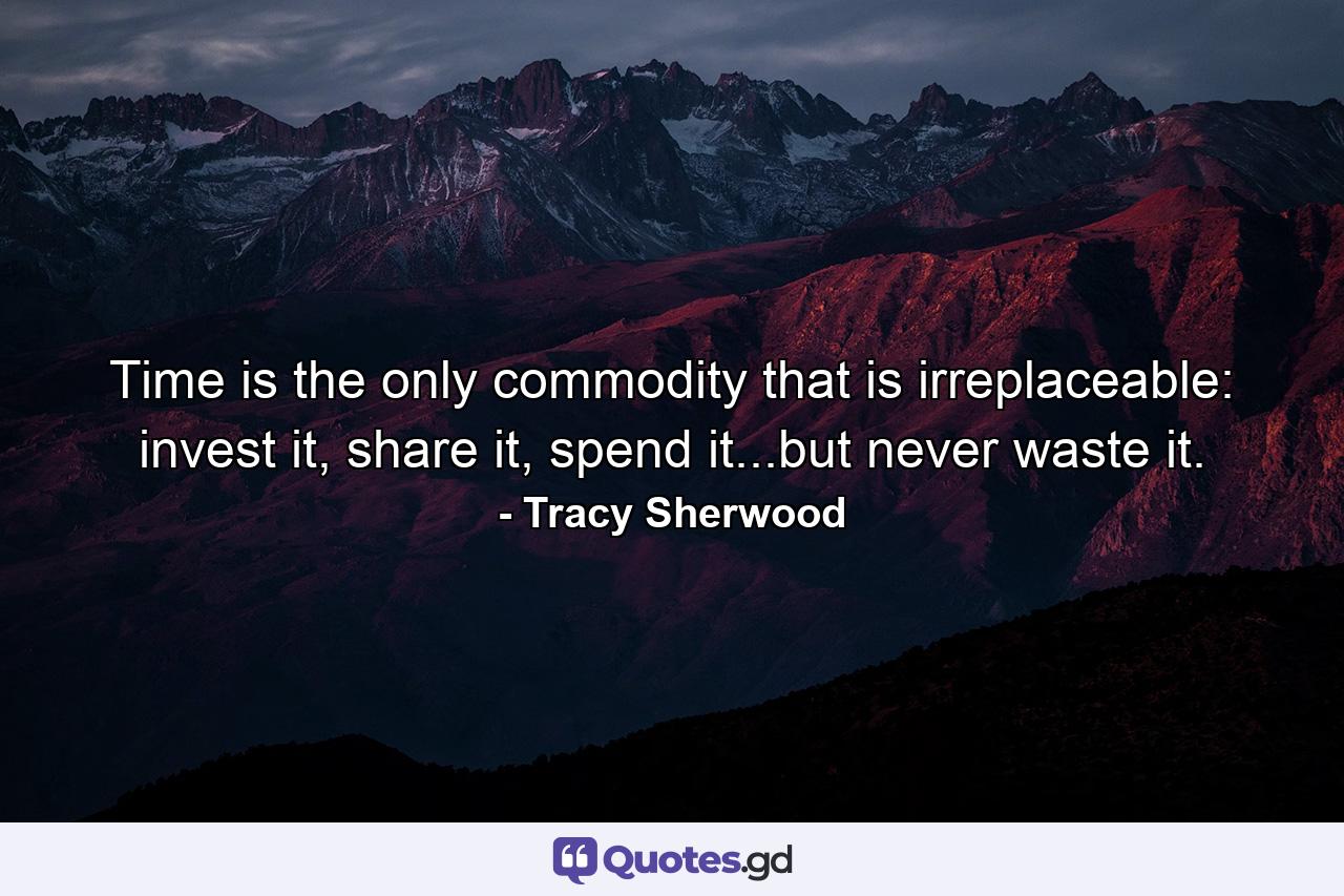 Time is the only commodity that is irreplaceable: invest it, share it, spend it...but never waste it. - Quote by Tracy Sherwood