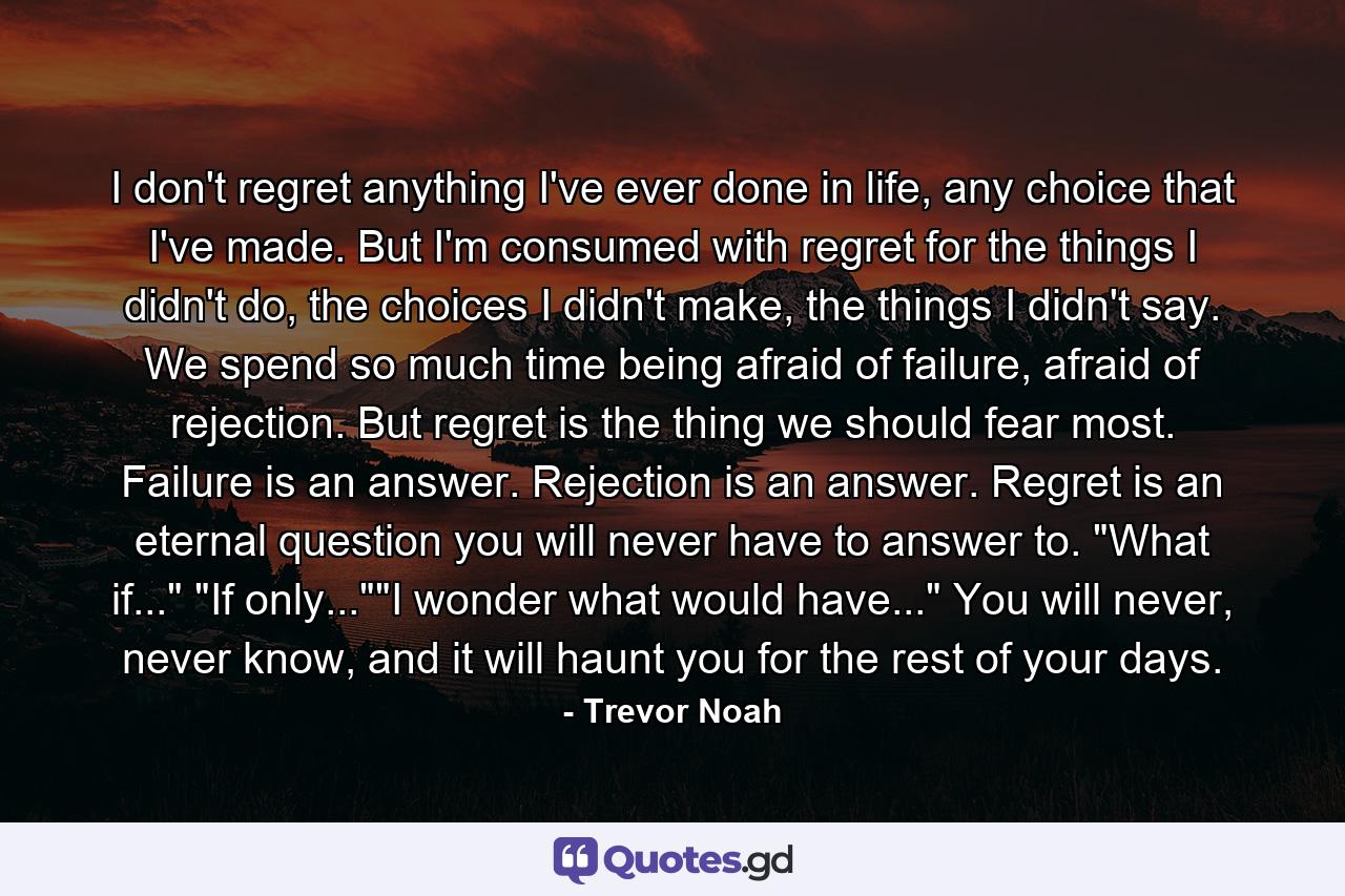 I don't regret anything I've ever done in life, any choice that I've made. But I'm consumed with regret for the things I didn't do, the choices I didn't make, the things I didn't say. We spend so much time being afraid of failure, afraid of rejection. But regret is the thing we should fear most. Failure is an answer. Rejection is an answer. Regret is an eternal question you will never have to answer to. 