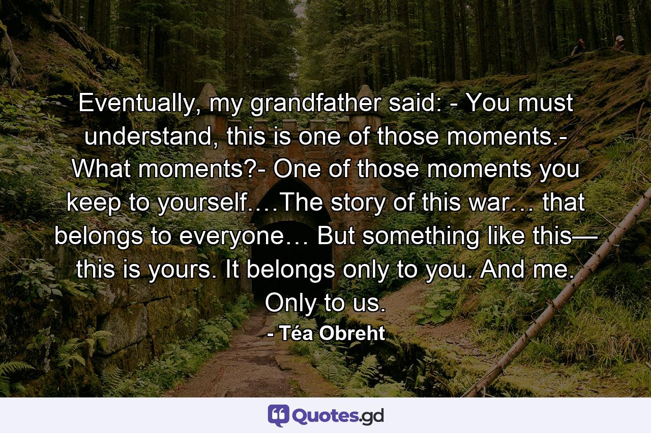 Eventually, my grandfather said: - You must understand, this is one of those moments.- What moments?- One of those moments you keep to yourself.…The story of this war… that belongs to everyone… But something like this— this is yours. It belongs only to you. And me. Only to us. - Quote by Téa Obreht