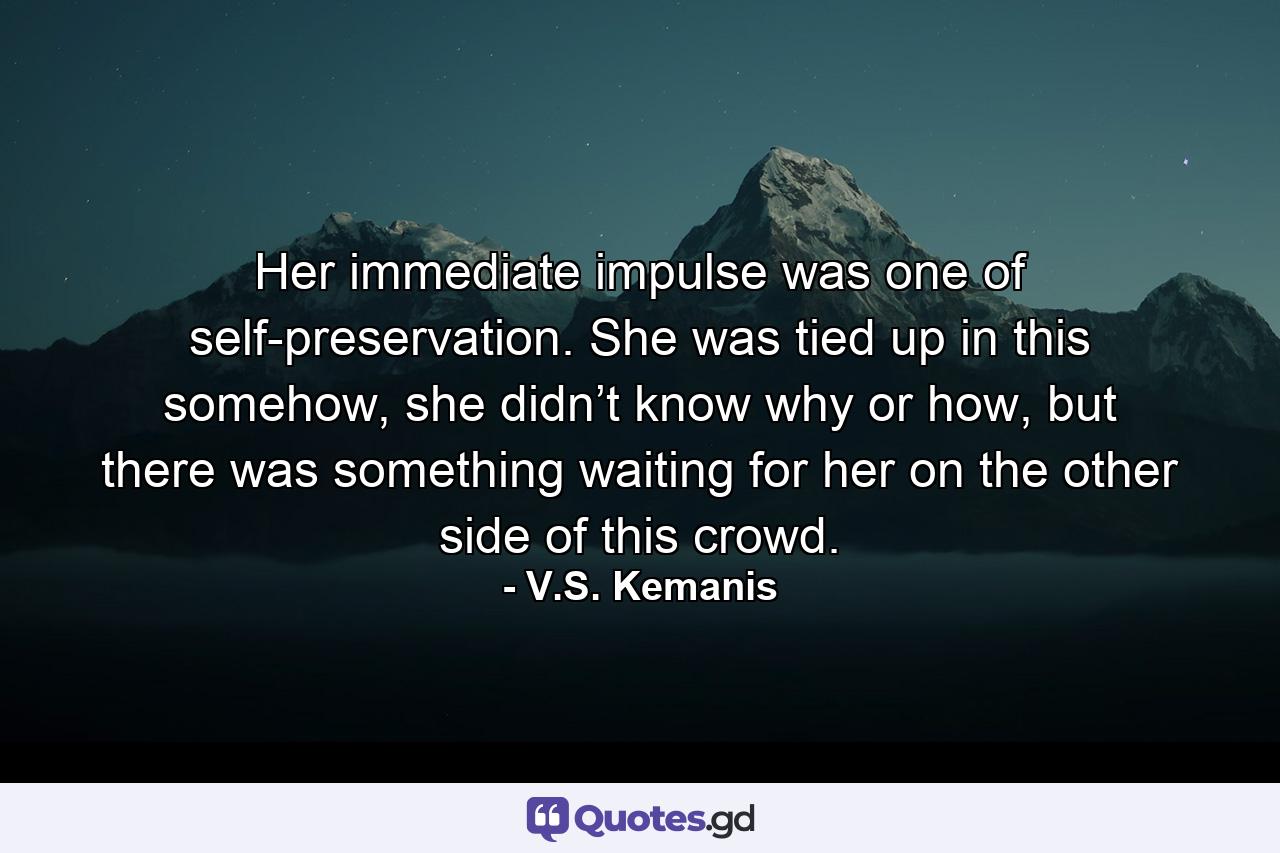 Her immediate impulse was one of self-preservation. She was tied up in this somehow, she didn’t know why or how, but there was something waiting for her on the other side of this crowd. - Quote by V.S. Kemanis