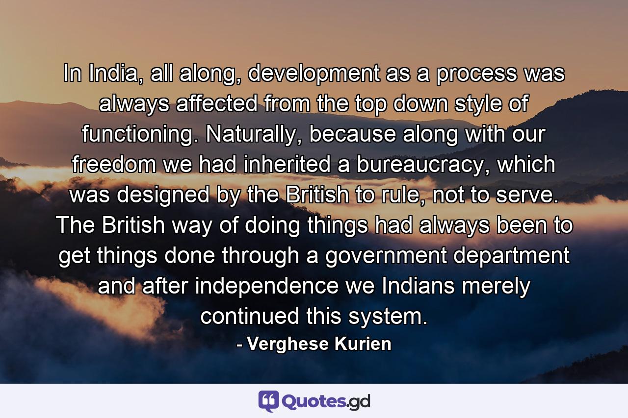 In India, all along, development as a process was always affected from the top down style of functioning. Naturally, because along with our freedom we had inherited a bureaucracy, which was designed by the British to rule, not to serve. The British way of doing things had always been to get things done through a government department and after independence we Indians merely continued this system. - Quote by Verghese Kurien