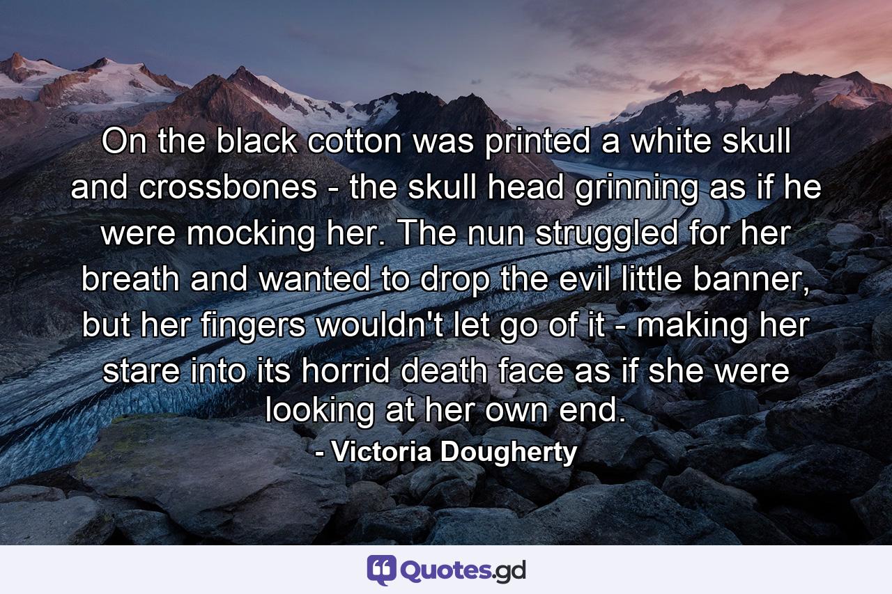 On the black cotton was printed a white skull and crossbones - the skull head grinning as if he were mocking her. The nun struggled for her breath and wanted to drop the evil little banner, but her fingers wouldn't let go of it - making her stare into its horrid death face as if she were looking at her own end. - Quote by Victoria Dougherty