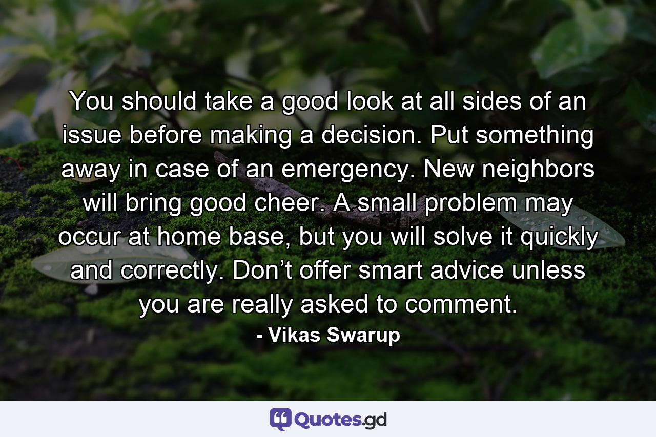 You should take a good look at all sides of an issue before making a decision. Put something away in case of an emergency. New neighbors will bring good cheer. A small problem may occur at home base, but you will solve it quickly and correctly. Don’t offer smart advice unless you are really asked to comment. - Quote by Vikas Swarup