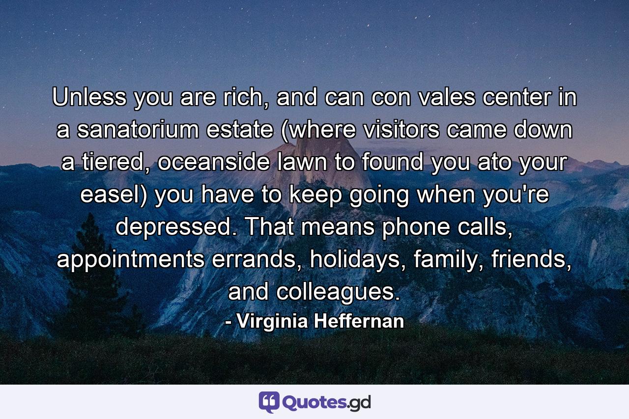 Unless you are rich, and can con vales center in a sanatorium estate (where visitors came down a tiered, oceanside lawn to found you ato your easel) you have to keep going when you're depressed. That means phone calls, appointments errands, holidays, family, friends, and colleagues. - Quote by Virginia Heffernan