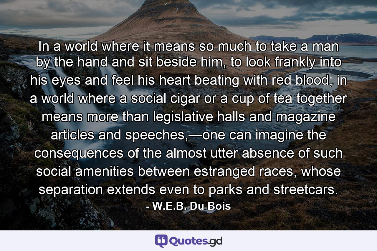 In a world where it means so much to take a man by the hand and sit beside him, to look frankly into his eyes and feel his heart beating with red blood; in a world where a social cigar or a cup of tea together means more than legislative halls and magazine articles and speeches,—one can imagine the consequences of the almost utter absence of such social amenities between estranged races, whose separation extends even to parks and streetcars. - Quote by W.E.B. Du Bois