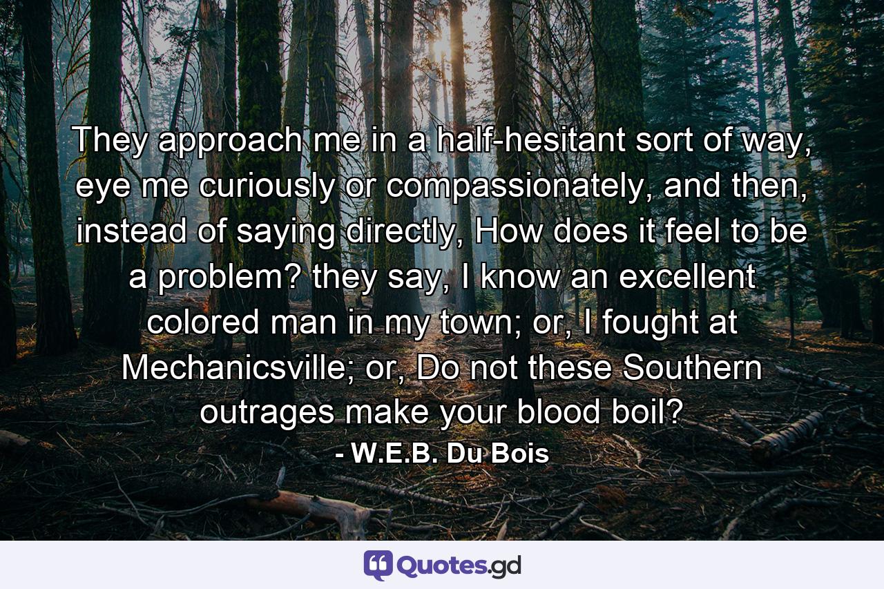 They approach me in a half-hesitant sort of way, eye me curiously or compassionately, and then, instead of saying directly, How does it feel to be a problem? they say, I know an excellent colored man in my town; or, I fought at Mechanicsville; or, Do not these Southern outrages make your blood boil? - Quote by W.E.B. Du Bois