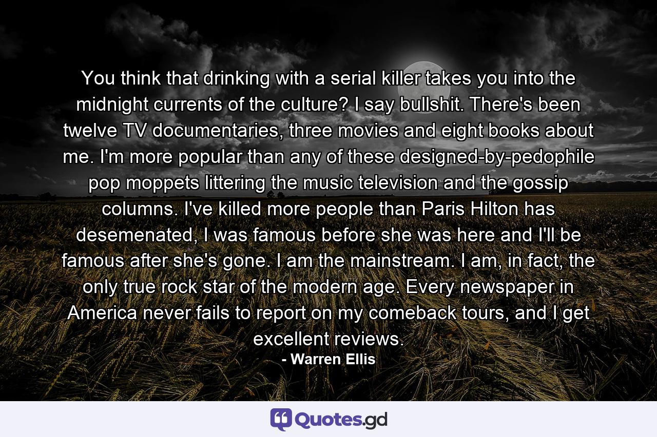 You think that drinking with a serial killer takes you into the midnight currents of the culture? I say bullshit. There's been twelve TV documentaries, three movies and eight books about me. I'm more popular than any of these designed-by-pedophile pop moppets littering the music television and the gossip columns. I've killed more people than Paris Hilton has desemenated, I was famous before she was here and I'll be famous after she's gone. I am the mainstream. I am, in fact, the only true rock star of the modern age. Every newspaper in America never fails to report on my comeback tours, and I get excellent reviews. - Quote by Warren Ellis