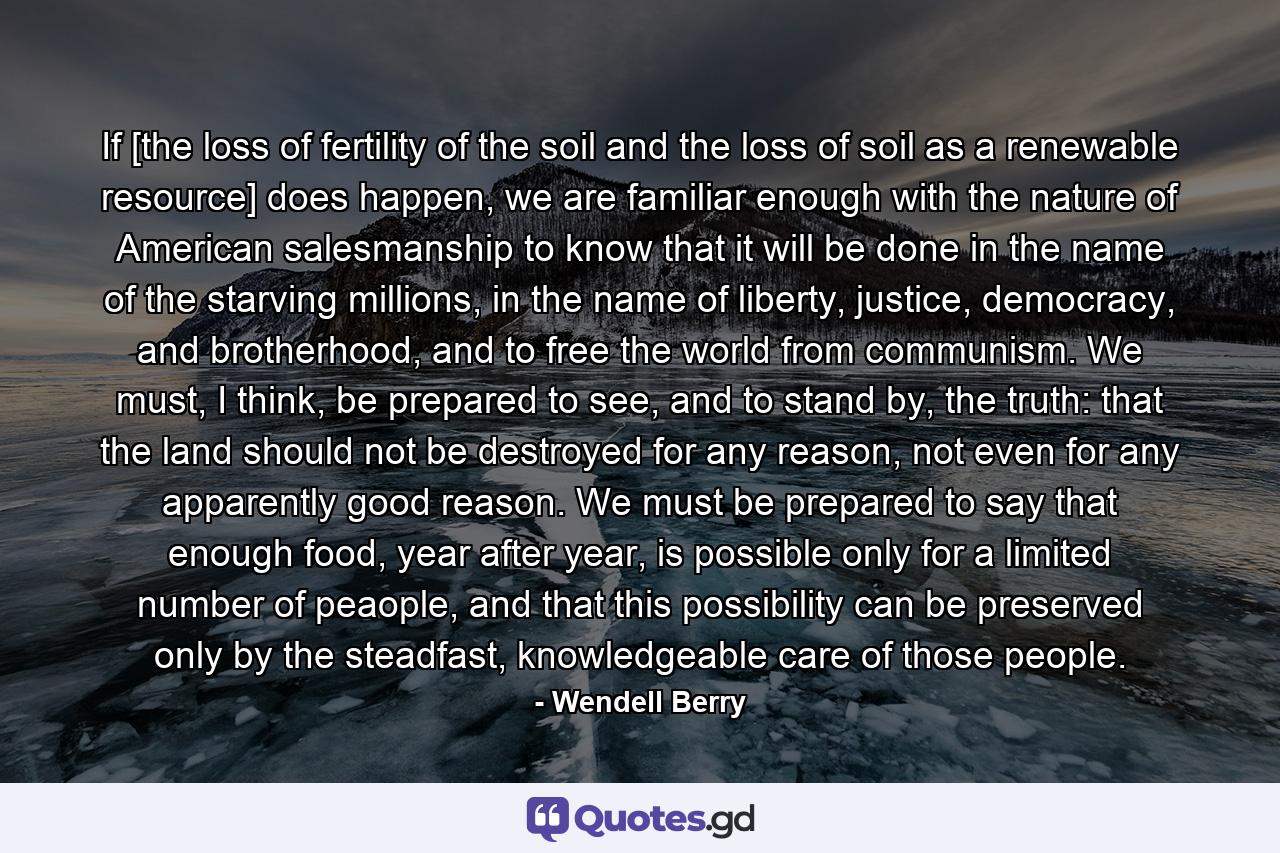 If [the loss of fertility of the soil and the loss of soil as a renewable resource] does happen, we are familiar enough with the nature of American salesmanship to know that it will be done in the name of the starving millions, in the name of liberty, justice, democracy, and brotherhood, and to free the world from communism. We must, I think, be prepared to see, and to stand by, the truth: that the land should not be destroyed for any reason, not even for any apparently good reason. We must be prepared to say that enough food, year after year, is possible only for a limited number of peaople, and that this possibility can be preserved only by the steadfast, knowledgeable care of those people. - Quote by Wendell Berry