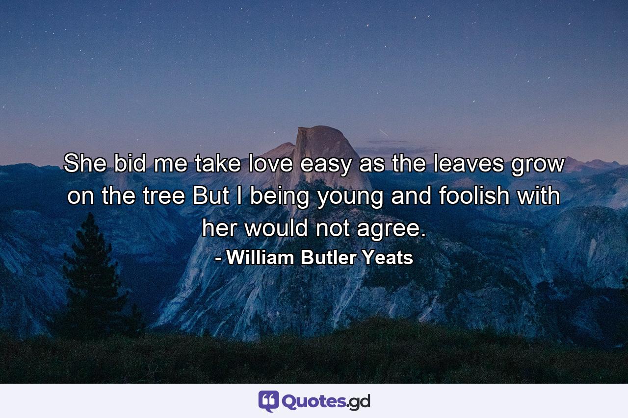 She bid me take love easy  as the leaves grow on the tree  But I  being young and foolish  with her would not agree. - Quote by William Butler Yeats