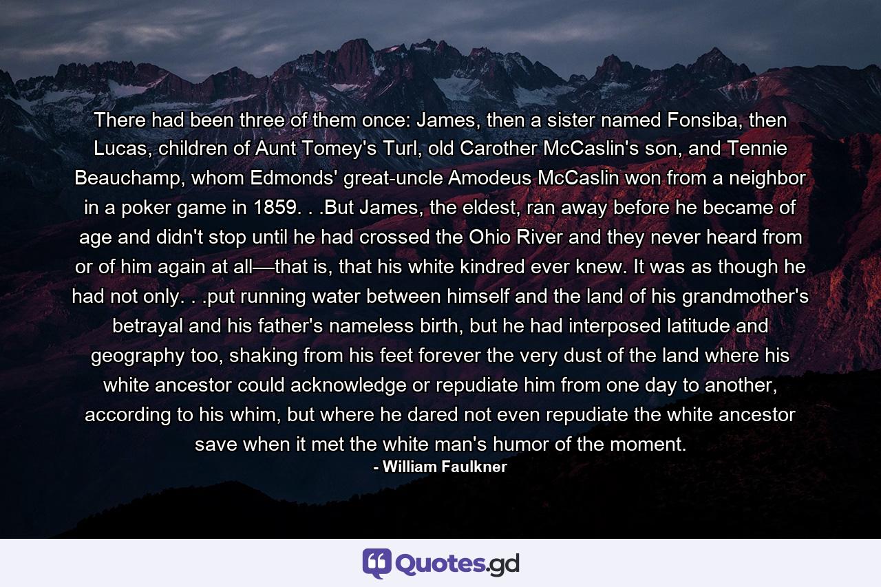 There had been three of them once: James, then a sister named Fonsiba, then Lucas, children of Aunt Tomey's Turl, old Carother McCaslin's son, and Tennie Beauchamp, whom Edmonds' great-uncle Amodeus McCaslin won from a neighbor in a poker game in 1859. . .But James, the eldest, ran away before he became of age and didn't stop until he had crossed the Ohio River and they never heard from or of him again at all––that is, that his white kindred ever knew. It was as though he had not only. . .put running water between himself and the land of his grandmother's betrayal and his father's nameless birth, but he had interposed latitude and geography too, shaking from his feet forever the very dust of the land where his white ancestor could acknowledge or repudiate him from one day to another, according to his whim, but where he dared not even repudiate the white ancestor save when it met the white man's humor of the moment. - Quote by William Faulkner