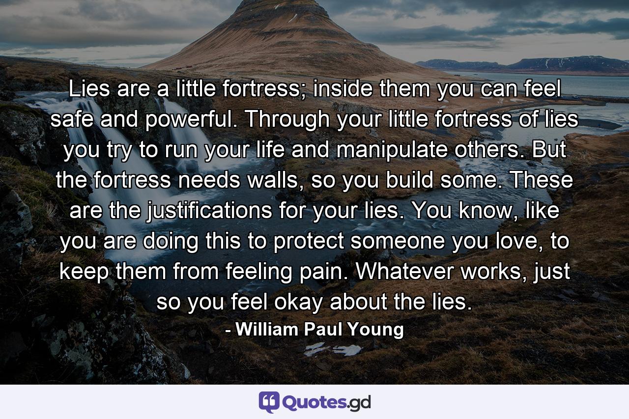 Lies are a little fortress; inside them you can feel safe and powerful. Through your little fortress of lies you try to run your life and manipulate others. But the fortress needs walls, so you build some. These are the justifications for your lies. You know, like you are doing this to protect someone you love, to keep them from feeling pain. Whatever works, just so you feel okay about the lies. - Quote by William Paul Young