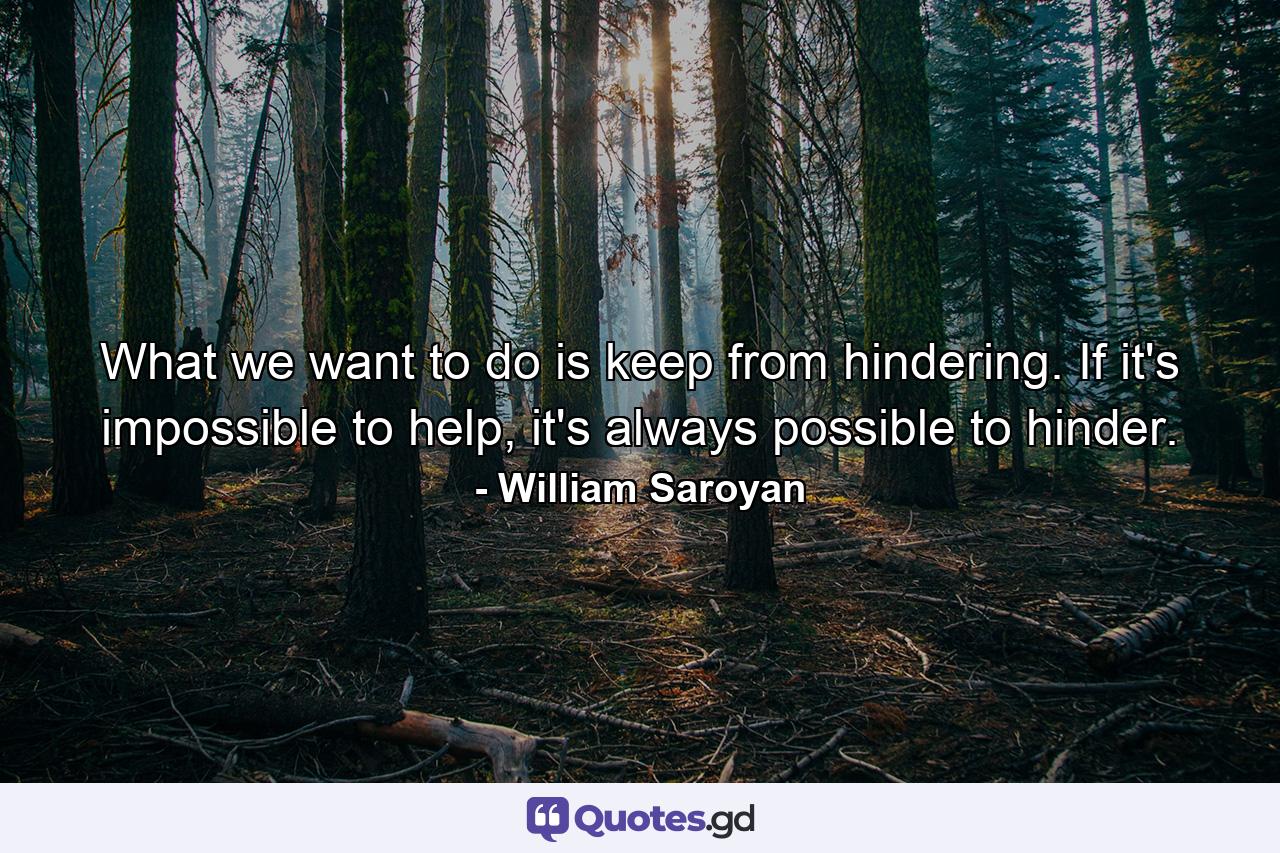 What we want to do is keep from hindering. If it's impossible to help, it's always possible to hinder. - Quote by William Saroyan