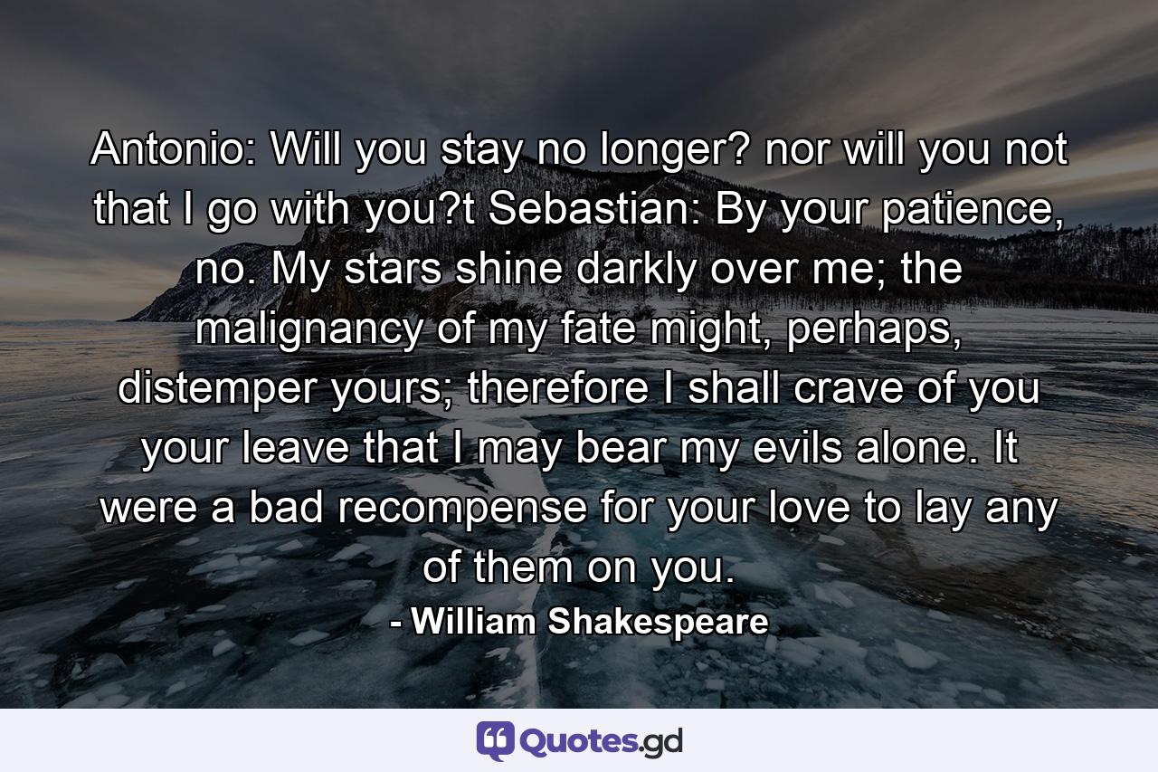 Antonio: Will you stay no longer? nor will you not that I go with you?t  Sebastian: By your patience, no. My stars shine darkly over me; the malignancy of my fate might, perhaps, distemper yours; therefore I shall crave of you your leave that I may bear my evils alone. It were a bad recompense for your love to lay any of them on you. - Quote by William Shakespeare