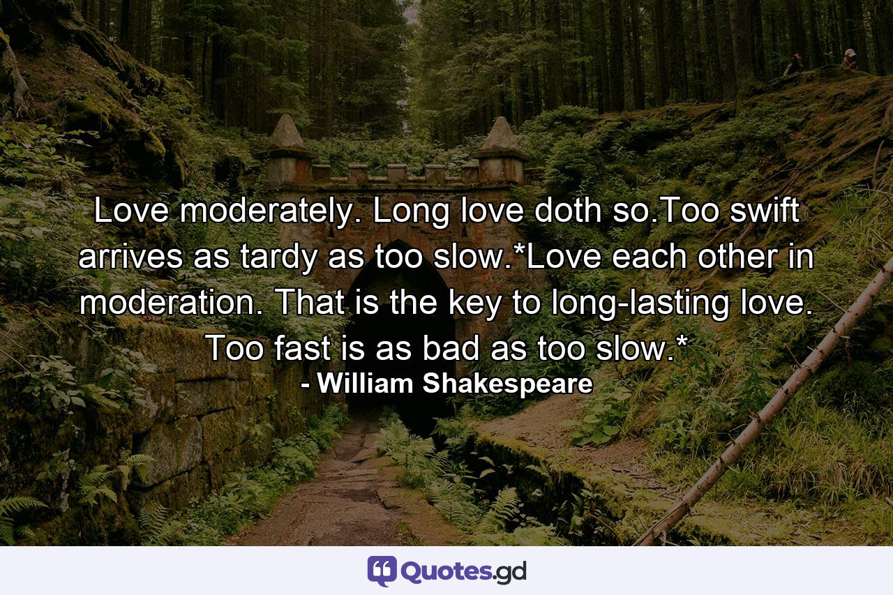 Love moderately. Long love doth so.Too swift arrives as tardy as too slow.*Love each other in moderation. That is the key to long-lasting love. Too fast is as bad as too slow.* - Quote by William Shakespeare