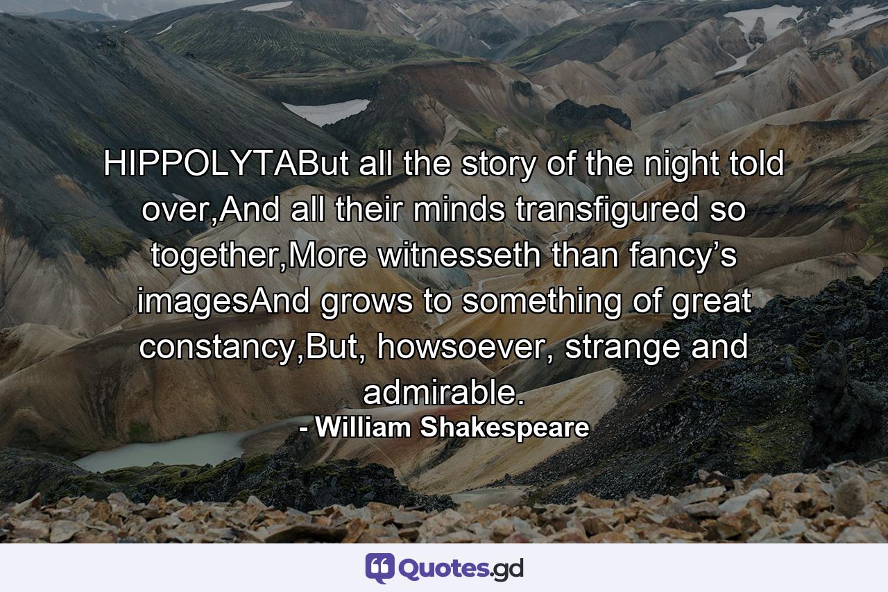 HIPPOLYTABut all the story of the night told over,And all their minds transfigured so together,More witnesseth than fancy’s imagesAnd grows to something of great constancy,But, howsoever, strange and admirable. - Quote by William Shakespeare