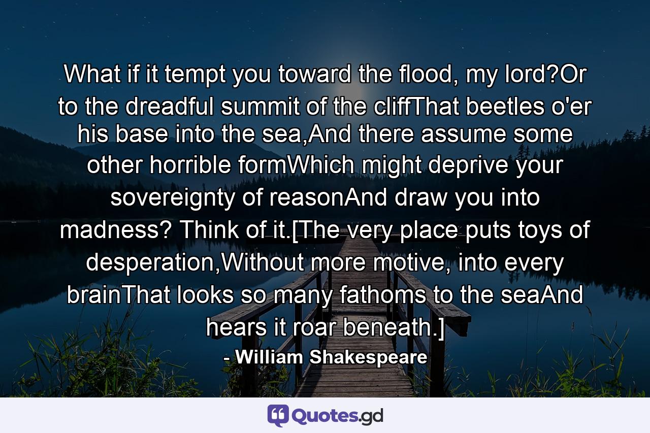 What if it tempt you toward the flood, my lord?Or to the dreadful summit of the cliffThat beetles o'er his base into the sea,And there assume some other horrible formWhich might deprive your sovereignty of reasonAnd draw you into madness? Think of it.[The very place puts toys of desperation,Without more motive, into every brainThat looks so many fathoms to the seaAnd hears it roar beneath.] - Quote by William Shakespeare