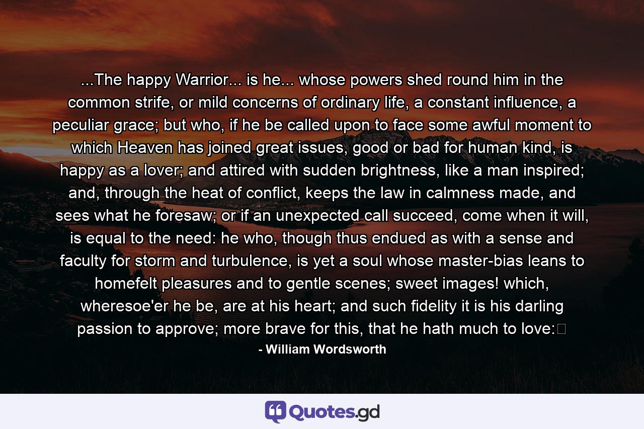 ...The happy Warrior... is he... whose powers shed round him in the common strife, or mild concerns of ordinary life, a constant influence, a peculiar grace; but who, if he be called upon to face some awful moment to which Heaven has joined great issues, good or bad for human kind, is happy as a lover; and attired with sudden brightness, like a man inspired; and, through the heat of conflict, keeps the law in calmness made, and sees what he foresaw; or if an unexpected call succeed, come when it will, is equal to the need: he who, though thus endued as with a sense and faculty for storm and turbulence, is yet a soul whose master-bias leans to homefelt pleasures and to gentle scenes; sweet images! which, wheresoe'er he be, are at his heart; and such fidelity it is his darling passion to approve; more brave for this, that he hath much to love: - Quote by William Wordsworth