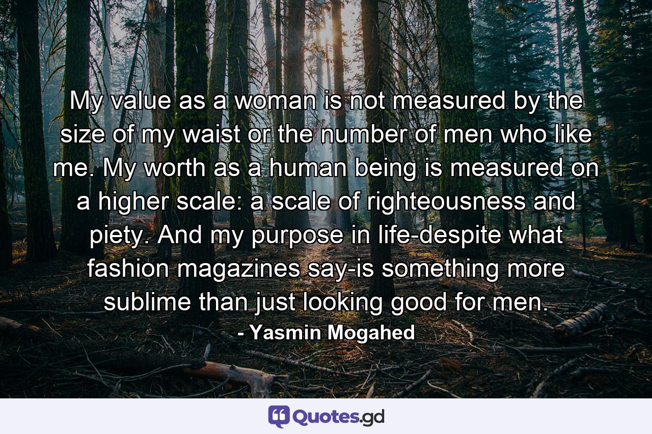 My value as a woman is not measured by the size of my waist or the number of men who like me. My worth as a human being is measured on a higher scale: a scale of righteousness and piety. And my purpose in life-despite what fashion magazines say-is something more sublime than just looking good for men. - Quote by Yasmin Mogahed