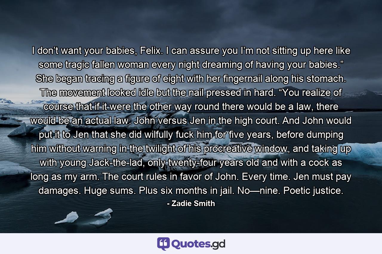 I don’t want your babies, Felix. I can assure you I’m not sitting up here like some tragic fallen woman every night dreaming of having your babies.” She began tracing a figure of eight with her fingernail along his stomach. The movement looked idle but the nail pressed in hard. “You realize of course that if it were the other way round there would be a law, there would be an actual law: John versus Jen in the high court. And John would put it to Jen that she did wilfully fuck him for five years, before dumping him without warning in the twilight of his procreative window, and taking up with young Jack-the-lad, only twenty-four years old and with a cock as long as my arm. The court rules in favor of John. Every time. Jen must pay damages. Huge sums. Plus six months in jail. No—nine. Poetic justice. - Quote by Zadie Smith