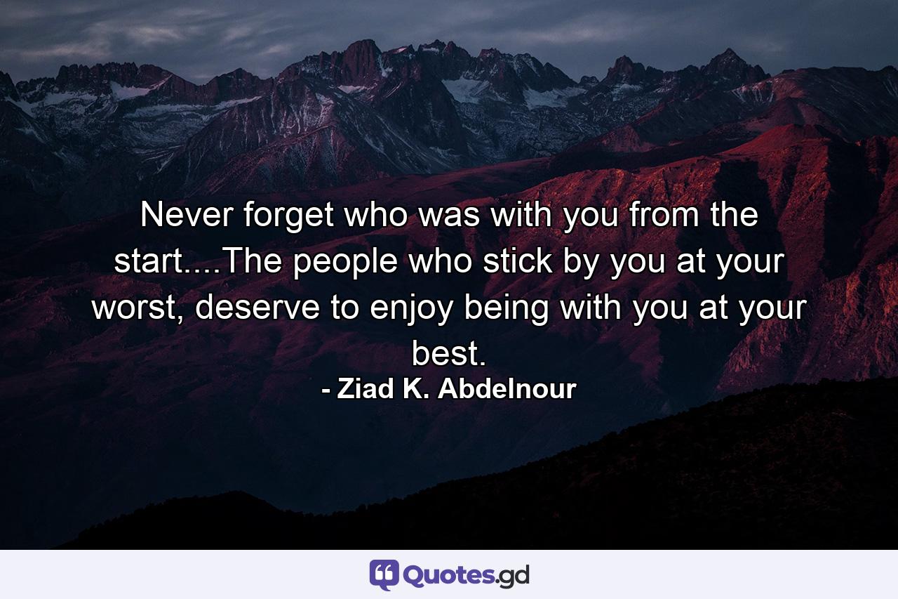 Never forget who was with you from the start....The people who stick by you at your worst, deserve to enjoy being with you at your best. - Quote by Ziad K. Abdelnour