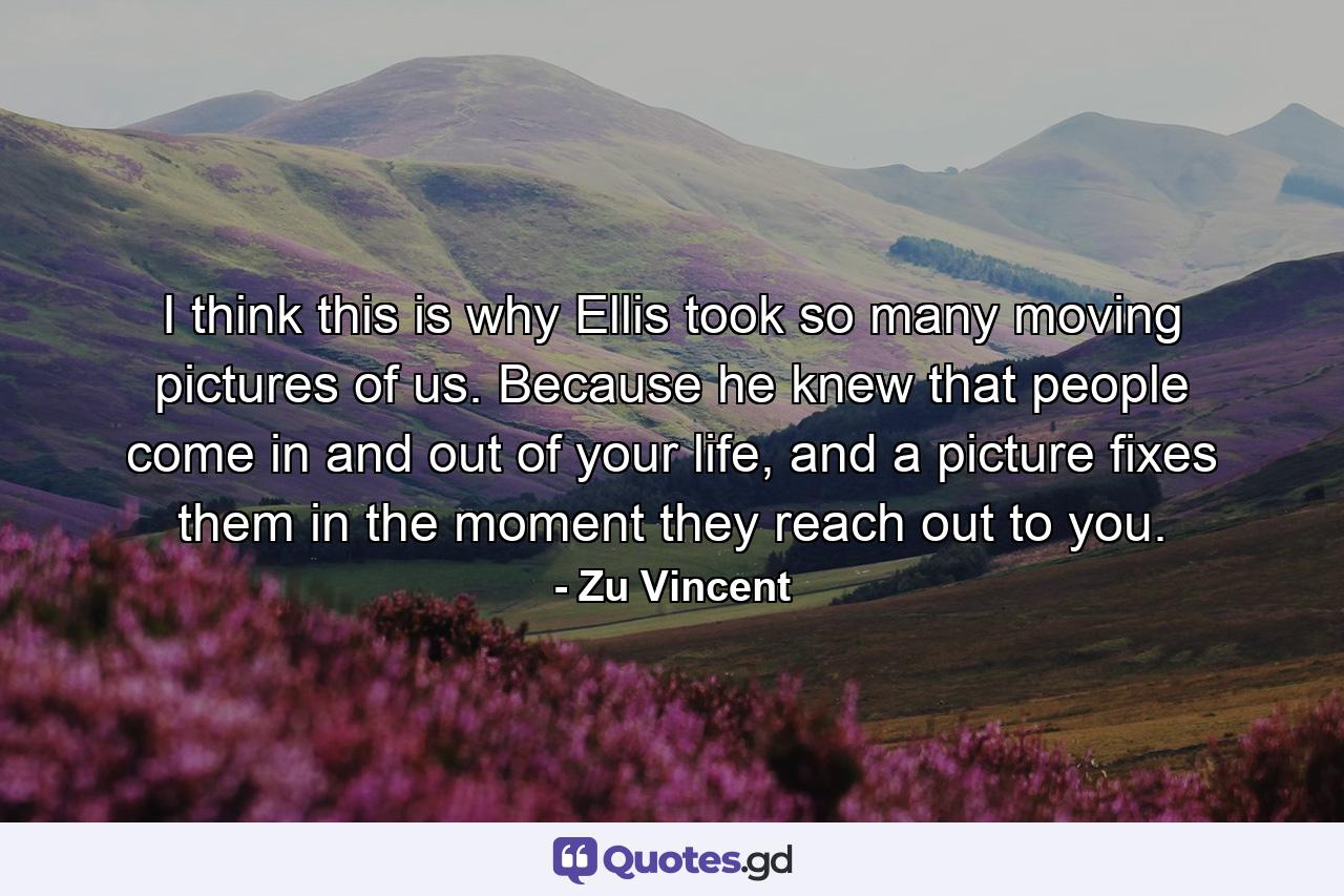 I think this is why Ellis took so many moving pictures of us. Because he knew that people come in and out of your life, and a picture fixes them in the moment they reach out to you. - Quote by Zu Vincent