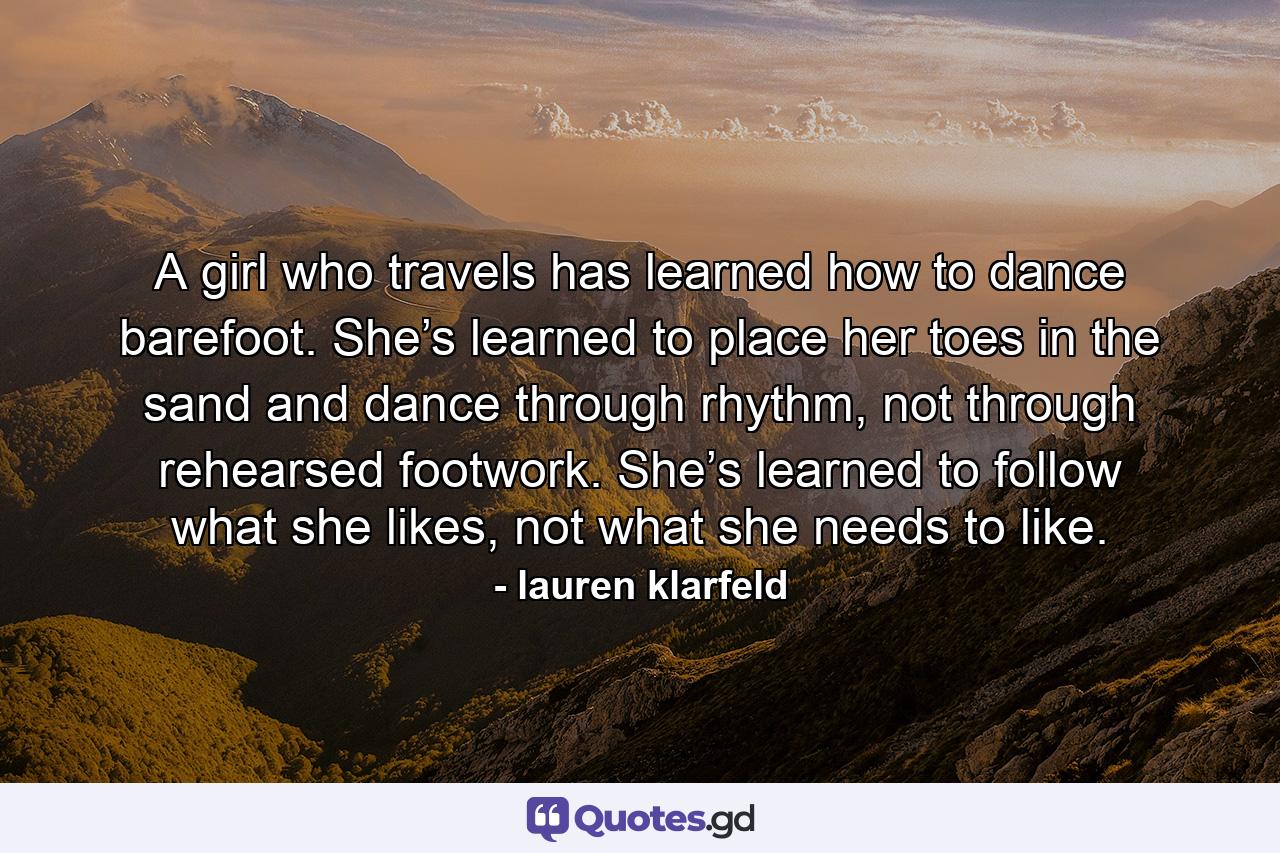 A girl who travels has learned how to dance barefoot. She’s learned to place her toes in the sand and dance through rhythm, not through rehearsed footwork. She’s learned to follow what she likes, not what she needs to like. - Quote by lauren klarfeld