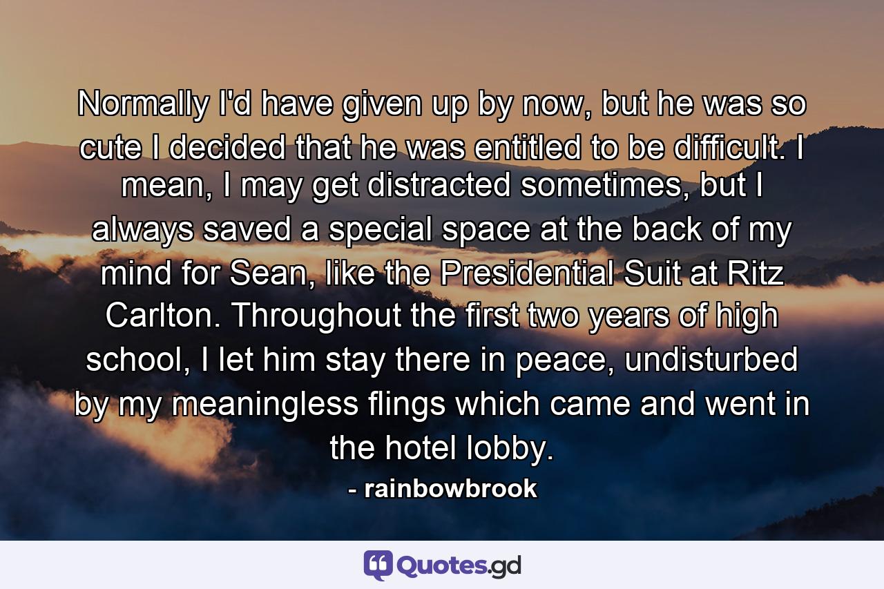 Normally I'd have given up by now, but he was so cute I decided that he was entitled to be difficult. I mean, I may get distracted sometimes, but I always saved a special space at the back of my mind for Sean, like the Presidential Suit at Ritz Carlton. Throughout the first two years of high school, I let him stay there in peace, undisturbed by my meaningless flings which came and went in the hotel lobby. - Quote by rainbowbrook