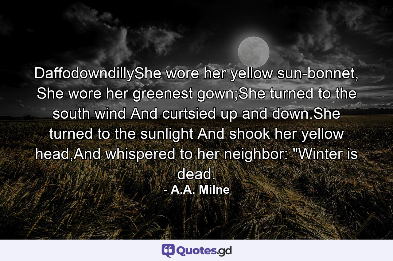 DaffodowndillyShe wore her yellow sun-bonnet, She wore her greenest gown;She turned to the south wind And curtsied up and down.She turned to the sunlight And shook her yellow head,And whispered to her neighbor: 