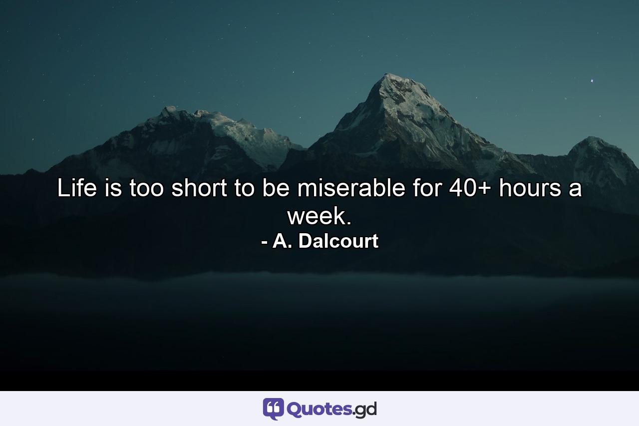 Life is too short to be miserable for 40+ hours a week. - Quote by A. Dalcourt