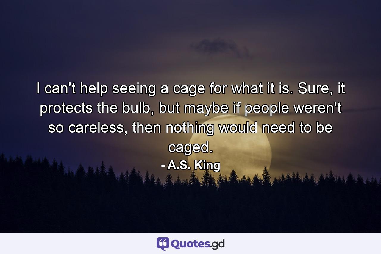 I can't help seeing a cage for what it is. Sure, it protects the bulb, but maybe if people weren't so careless, then nothing would need to be caged. - Quote by A.S. King