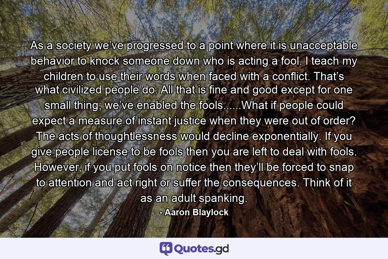 As a society we’ve progressed to a point where it is unacceptable behavior to knock someone down who is acting a fool. I teach my children to use their words when faced with a conflict. That’s what civilized people do. All that is fine and good except for one small thing; we’ve enabled the fools......What if people could expect a measure of instant justice when they were out of order? The acts of thoughtlessness would decline exponentially. If you give people license to be fools then you are left to deal with fools. However, if you put fools on notice then they’ll be forced to snap to attention and act right or suffer the consequences. Think of it as an adult spanking. - Quote by Aaron Blaylock