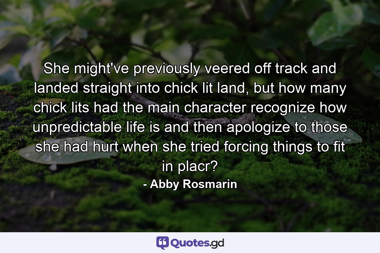 She might've previously veered off track and landed straight into chick lit land, but how many chick lits had the main character recognize how unpredictable life is and then apologize to those she had hurt when she tried forcing things to fit in placr? - Quote by Abby Rosmarin