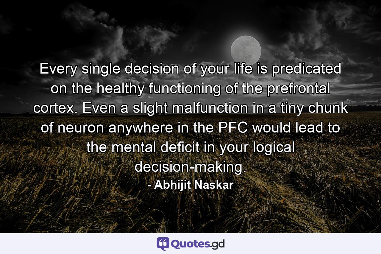 Every single decision of your life is predicated on the healthy functioning of the prefrontal cortex. Even a slight malfunction in a tiny chunk of neuron anywhere in the PFC would lead to the mental deficit in your logical decision-making. - Quote by Abhijit Naskar