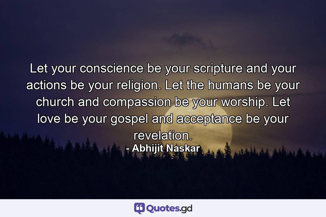 Let your conscience be your scripture and your actions be your religion. Let the humans be your church and compassion be your worship. Let love be your gospel and acceptance be your revelation. - Quote by Abhijit Naskar