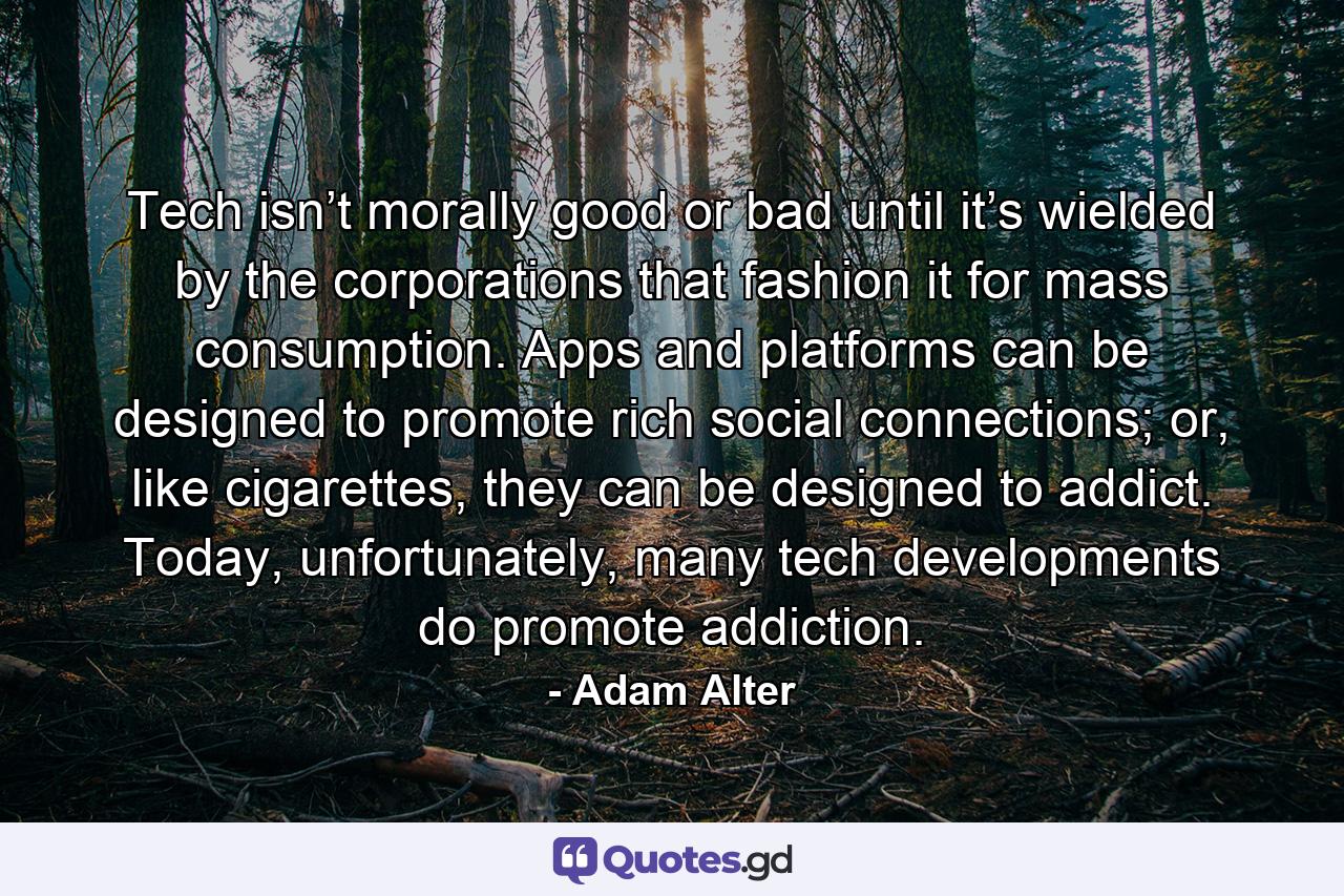 Tech isn’t morally good or bad until it’s wielded by the corporations that fashion it for mass consumption. Apps and platforms can be designed to promote rich social connections; or, like cigarettes, they can be designed to addict. Today, unfortunately, many tech developments do promote addiction. - Quote by Adam Alter