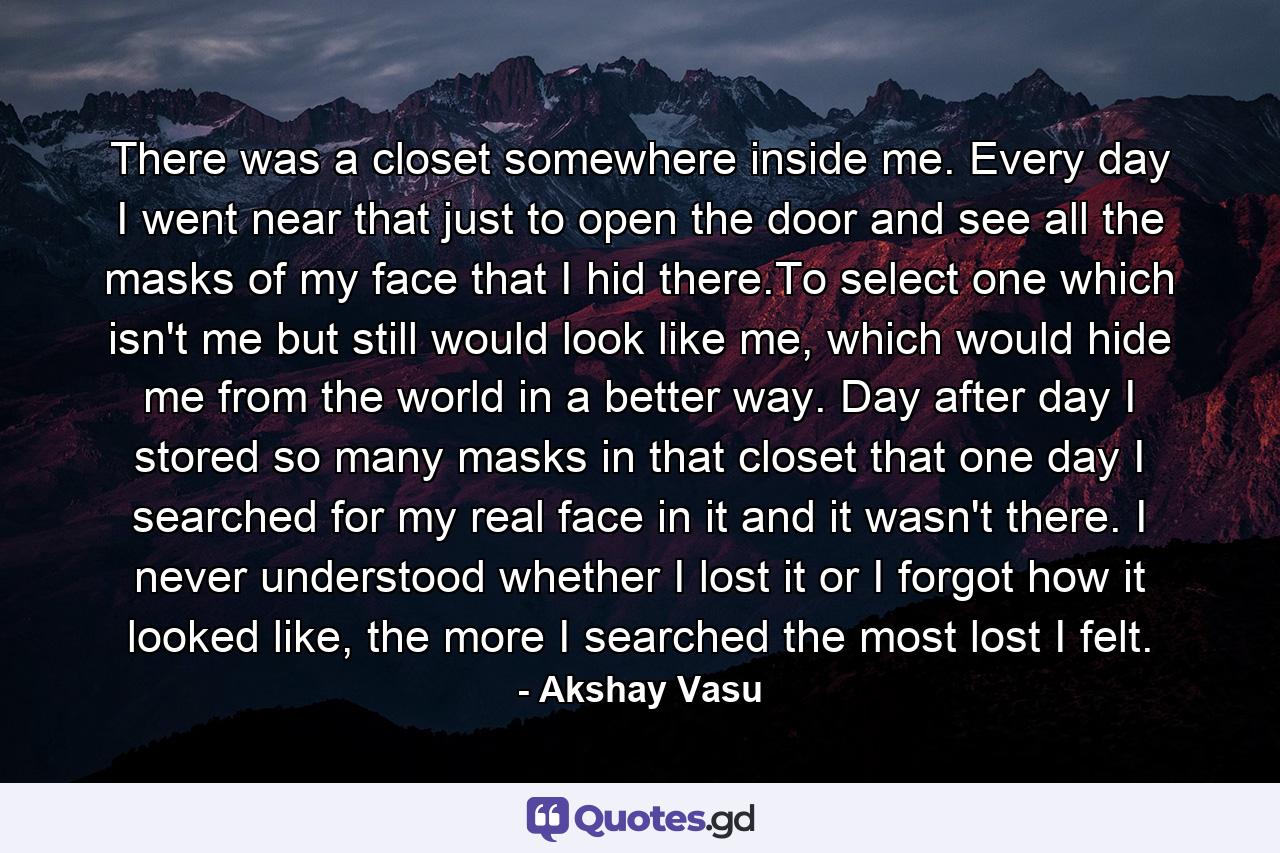 There was a closet somewhere inside me. Every day I went near that just to open the door and see all the masks of my face that I hid there.To select one which isn't me but still would look like me, which would hide me from the world in a better way. Day after day I stored so many masks in that closet that one day I searched for my real face in it and it wasn't there. I never understood whether I lost it or I forgot how it looked like, the more I searched the most lost I felt. - Quote by Akshay Vasu