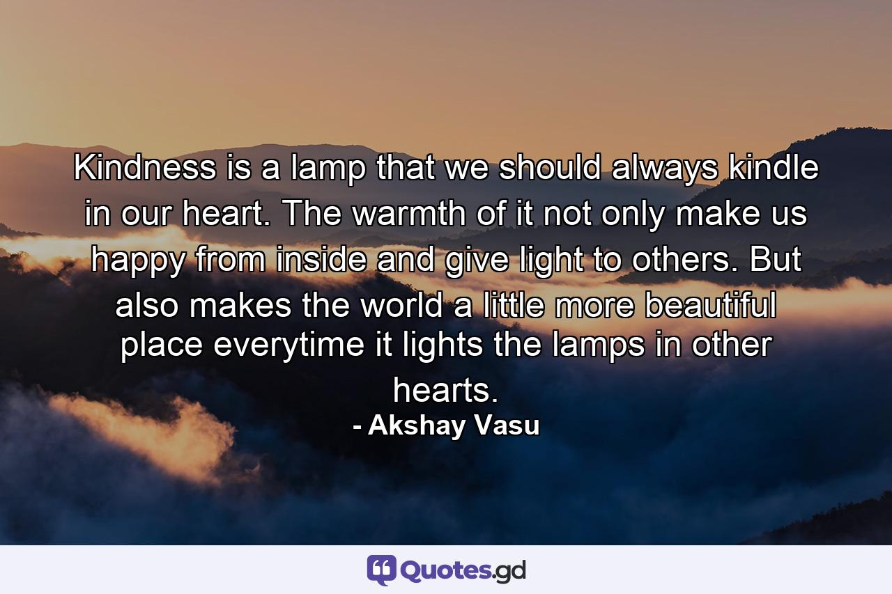 Kindness is a lamp that we should always kindle in our heart. The warmth of it not only make us happy from inside and give light to others. But also makes the world a little more beautiful place everytime it lights the lamps in other hearts. - Quote by Akshay Vasu