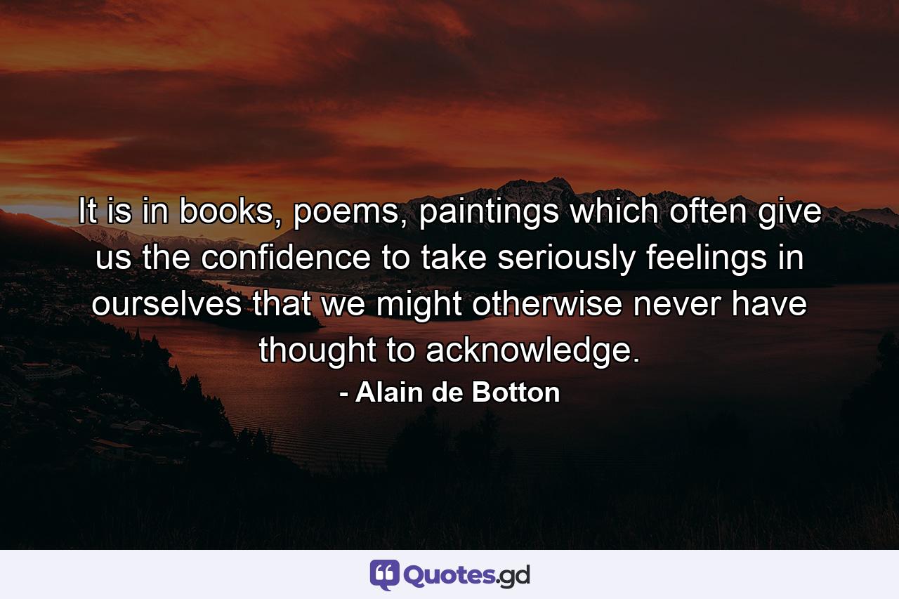 It is in books, poems, paintings which often give us the confidence to take seriously feelings in ourselves that we might otherwise never have thought to acknowledge. - Quote by Alain de Botton