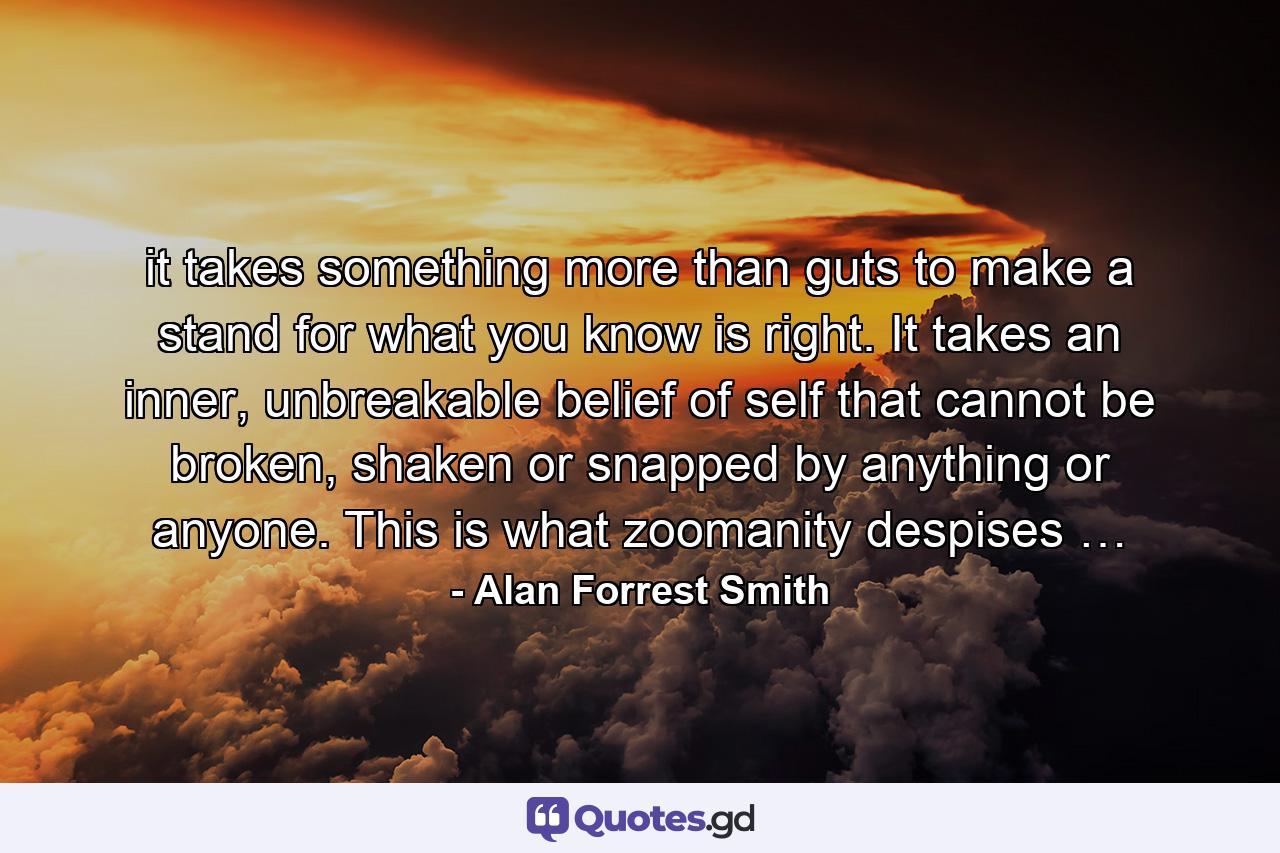 it takes something more than guts to make a stand for what you know is right. It takes an inner, unbreakable belief of self that cannot be broken, shaken or snapped by anything or anyone. This is what zoomanity despises … - Quote by Alan Forrest Smith