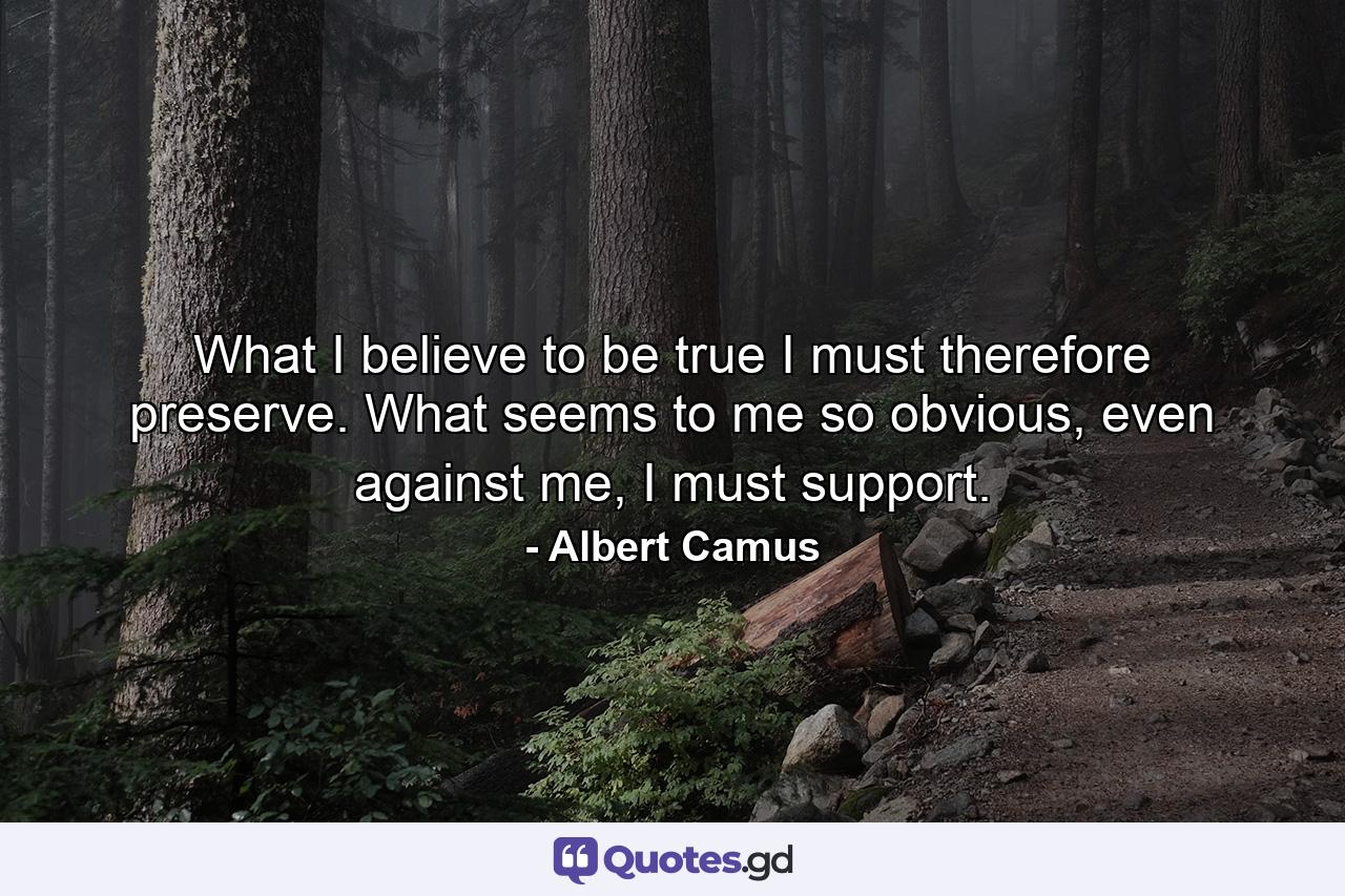 What I believe to be true I must therefore preserve. What seems to me so obvious, even against me, I must support. - Quote by Albert Camus